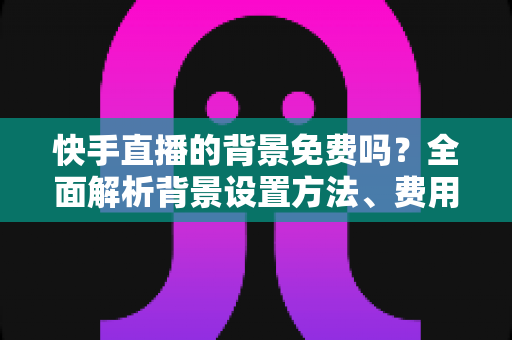 快手直播的背景免费吗？全面解析背景设置方法、费用与实用技巧