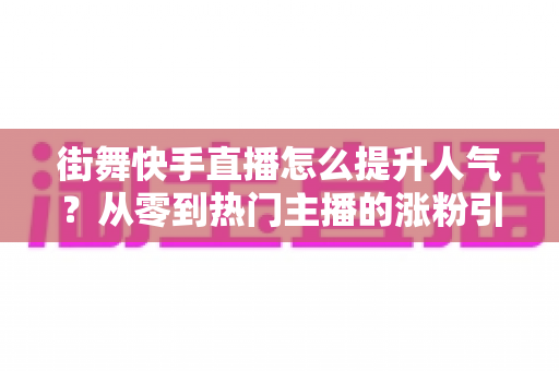 街舞快手直播怎么提升人气?从零到热门主播的涨粉引流全攻略 街舞快手直播怎么提升人气?从零到热门主播的涨粉引流全攻略
