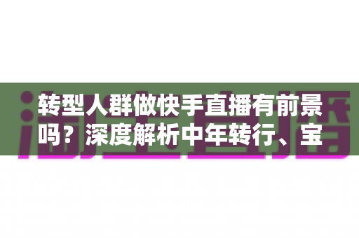 转型人群做快手直播有前景吗?深度解析中年转行、宝妈、职场人的直播创业新机会 转型人群做快手直播有前景吗?深度解析中年转行、宝妈、职场人的直播创业新机会