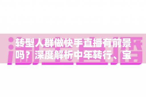 转型人群做快手直播有前景吗?深度解析中年转行、宝妈、职场人的直播创业新机会 转型人群做快手直播有前景吗?深度解析中年转行、宝妈、职场人的直播创业新机会