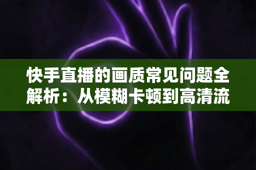 快手直播的画质常见问题全解析:从模糊卡顿到高清流畅的完整解决指南 快手直播的画质常见问题全解析:从模糊卡顿到高清流畅的完整解决指南