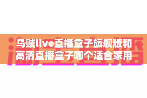 乌贼live直播盒子旗舰版和高清直播盒子哪个适合家用?看完全文不再纠结 乌贼live直播盒子旗舰版和高清直播盒子哪个适合家用?看完全文不再纠结