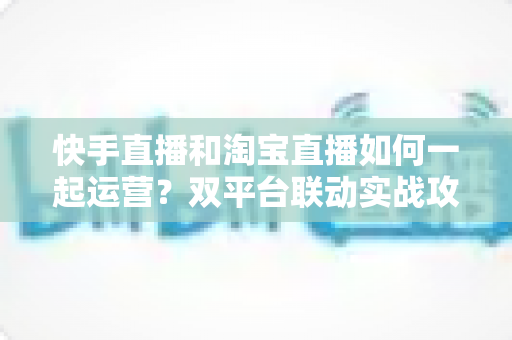 快手直播和淘宝直播如何一起运营?双平台联动实战攻略,助你实现流量与销量双增长 快手直播和淘宝直播如何一起运营?双平台联动实战攻略,助你实现流量与销量双增长