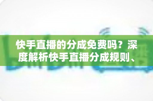 快手直播的分成免费吗？深度解析快手直播分成规则、费用与收益技巧