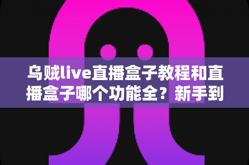 乌贼live直播盒子教程和直播盒子哪个功能全?新手到高手的一站式选型与实操攻略 乌贼live直播盒子教程和直播盒子哪个功能全?新手到高手的一站式选型与实操攻略