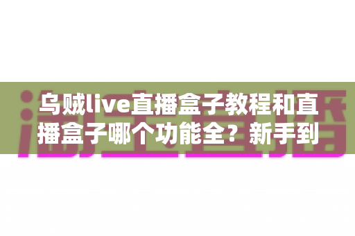 乌贼live直播盒子教程和直播盒子哪个功能全？新手到高手的一站式选型与实操攻略