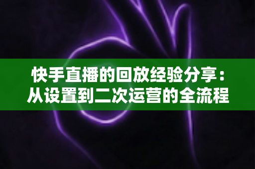 快手直播的回放经验分享:从设置到二次运营的全流程实战指南,让每场直播价值翻倍 快手直播的回放经验分享:从设置到二次运营的全流程实战指南,让每场直播价值翻倍