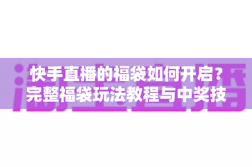 快手直播的福袋如何开启?完整福袋玩法教程与中奖技巧全解析 快手直播的福袋如何开启?完整福袋玩法教程与中奖技巧全解析