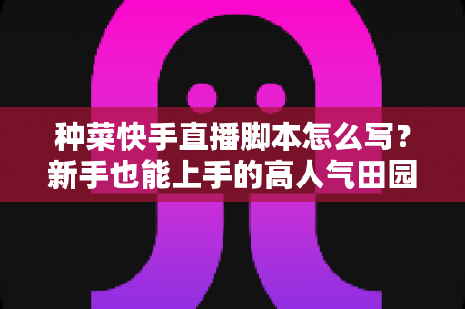种菜快手直播脚本怎么写?新手也能上手的高人气田园直播实战指南 种菜快手直播脚本怎么写?新手也能上手的高人气田园直播实战指南