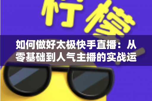 如何做好太极快手直播:从零基础到人气主播的实战运营全攻略 如何做好太极快手直播:从零基础到人气主播的实战运营全攻略