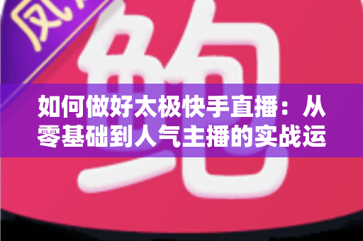 如何做好太极快手直播：从零基础到人气主播的实战运营全攻略
