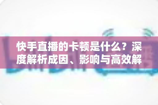 快手直播的卡顿是什么？深度解析成因、影响与高效解决方案指南