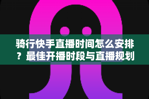 骑行快手直播时间怎么安排?最佳开播时段与直播规划全攻略 骑行快手直播时间怎么安排?最佳开播时段与直播规划全攻略