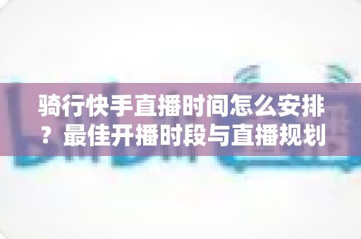 骑行快手直播时间怎么安排?最佳开播时段与直播规划全攻略 骑行快手直播时间怎么安排?最佳开播时段与直播规划全攻略