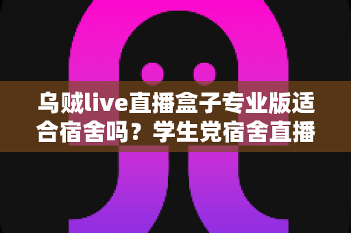 乌贼live直播盒子专业版适合宿舍吗？学生党宿舍直播全面解析与避坑指南