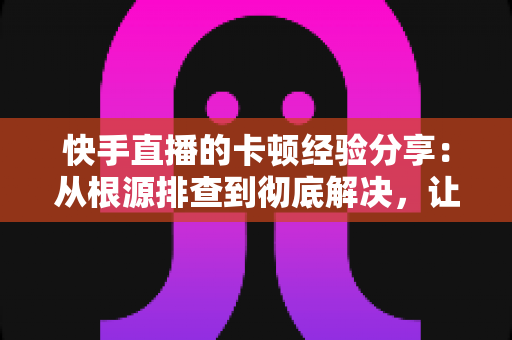 快手直播的卡顿经验分享：从根源排查到彻底解决，让你的直播流畅不掉帧的实战指南