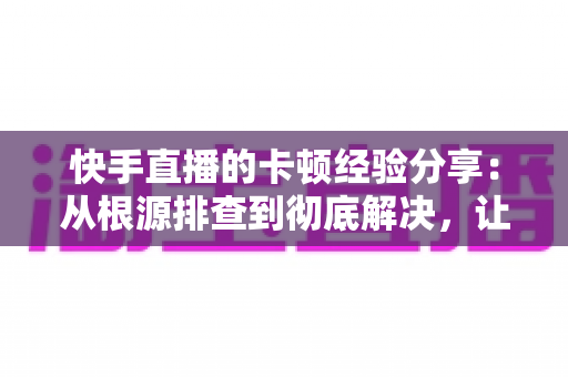 快手直播的卡顿经验分享：从根源排查到彻底解决，让你的直播流畅不掉帧的实战指南