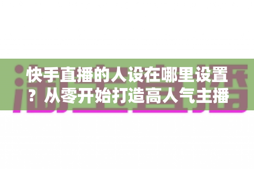 快手直播的人设在哪里设置?从零开始打造高人气主播人设的完整指南 快手直播的人设在哪里设置?从零开始打造高人气主播人设的完整指南
