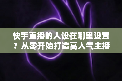 快手直播的人设在哪里设置?从零开始打造高人气主播人设的完整指南 快手直播的人设在哪里设置?从零开始打造高人气主播人设的完整指南