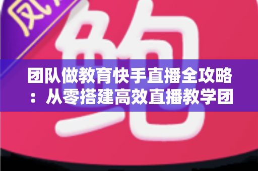 团队做教育快手直播全攻略：从零搭建高效直播教学团队的实战指南