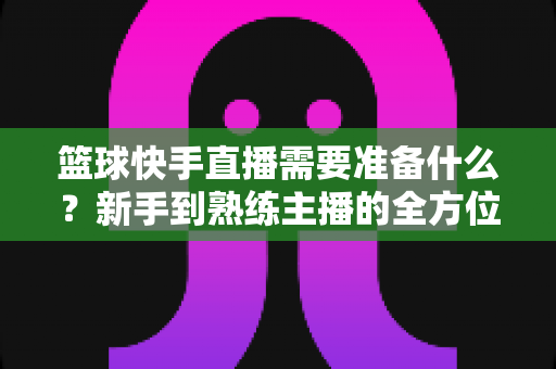 篮球快手直播需要准备什么?新手到熟练主播的全方位实战指南 篮球快手直播需要准备什么?新手到熟练主播的全方位实战指南
