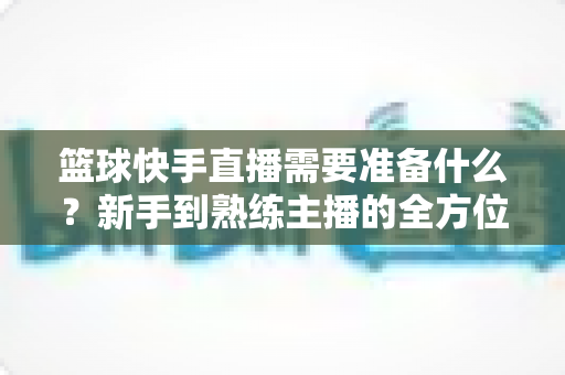 篮球快手直播需要准备什么?新手到熟练主播的全方位实战指南 篮球快手直播需要准备什么?新手到熟练主播的全方位实战指南
