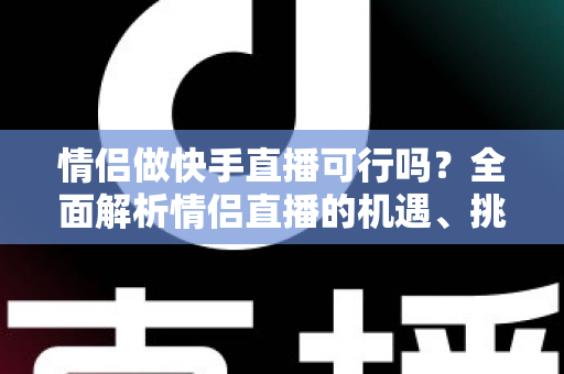 情侣做快手直播可行吗?全面解析情侣直播的机遇、挑战与成功策略 情侣做快手直播可行吗?全面解析情侣直播的机遇、挑战与成功策略