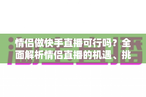 情侣做快手直播可行吗?全面解析情侣直播的机遇、挑战与成功策略 情侣做快手直播可行吗?全面解析情侣直播的机遇、挑战与成功策略