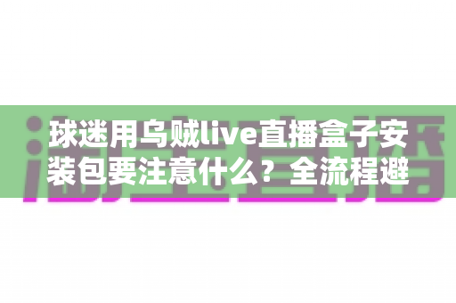 球迷用乌贼live直播盒子安装包要注意什么?全流程避坑与安全安装实用指南 球迷用乌贼live直播盒子安装包要注意什么?全流程避坑与安全安装实用指南