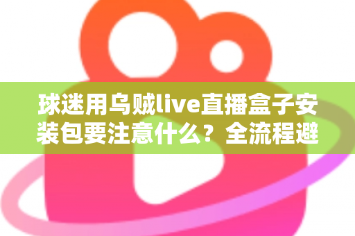 球迷用乌贼live直播盒子安装包要注意什么?全流程避坑与安全安装实用指南 球迷用乌贼live直播盒子安装包要注意什么?全流程避坑与安全安装实用指南