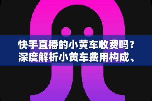 快手直播的小黄车收费吗？深度解析小黄车费用构成、开通条件与省钱运营指南