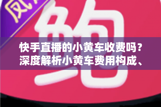 快手直播的小黄车收费吗？深度解析小黄车费用构成、开通条件与省钱运营指南