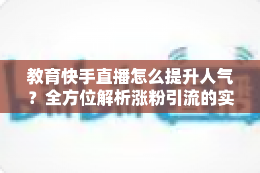 教育快手直播怎么提升人气？全方位解析涨粉引流的实战方法与运营技巧
