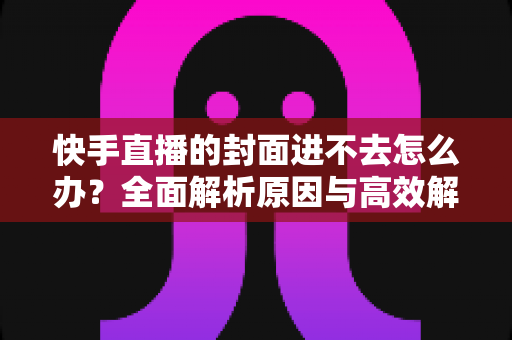 快手直播的封面进不去怎么办?全面解析原因与高效解决技巧 快手直播的封面进不去怎么办?全面解析原因与高效解决技巧