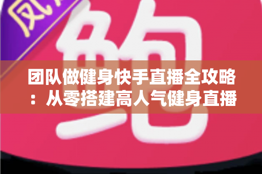 团队做健身快手直播全攻略：从零搭建高人气健身直播间的实战指南