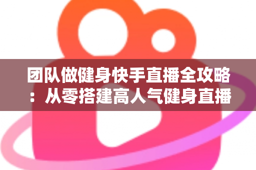 团队做健身快手直播全攻略：从零搭建高人气健身直播间的实战指南