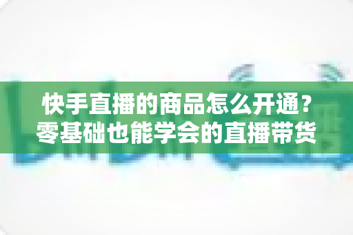 快手直播的商品怎么开通?零基础也能学会的直播带货全流程指南 快手直播的商品怎么开通?零基础也能学会的直播带货全流程指南