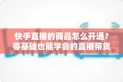 快手直播的商品怎么开通?零基础也能学会的直播带货全流程指南 快手直播的商品怎么开通?零基础也能学会的直播带货全流程指南
