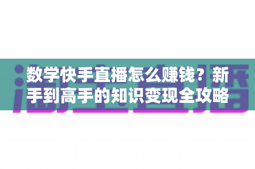 数学快手直播怎么赚钱？新手到高手的知识变现全攻略与实操指南