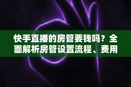 快手直播的房管要钱吗？全面解析房管设置流程、费用真相与实用防骗指南