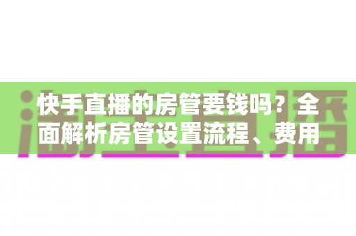 快手直播的房管要钱吗？全面解析房管设置流程、费用真相与实用防骗指南