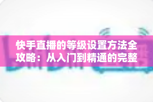 快手直播的等级设置方法全攻略：从入门到精通的完整操作指南