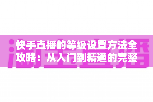 快手直播的等级设置方法全攻略：从入门到精通的完整操作指南