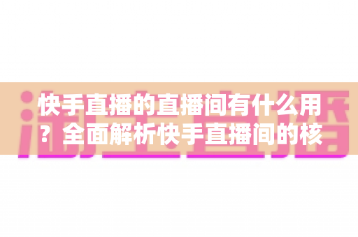 快手直播的直播间有什么用?全面解析快手直播间的核心价值与实用功能 快手直播的直播间有什么用?全面解析快手直播间的核心价值与实用功能