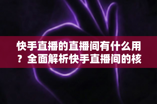 快手直播的直播间有什么用?全面解析快手直播间的核心价值与实用功能 快手直播的直播间有什么用?全面解析快手直播间的核心价值与实用功能
