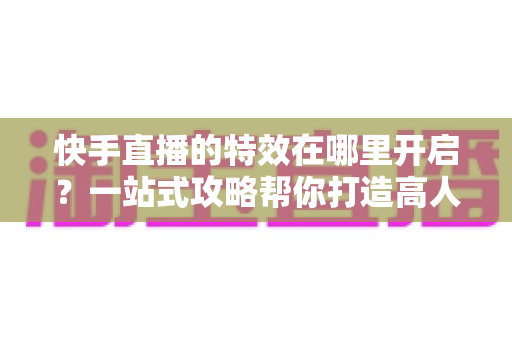 快手直播的特效在哪里开启?一站式攻略帮你打造高人气直播间 快手直播的特效在哪里开启?一站式攻略帮你打造高人气直播间