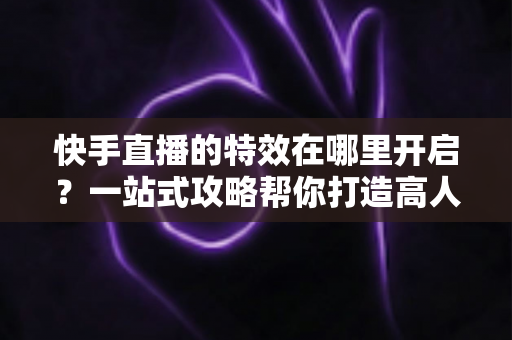 快手直播的特效在哪里开启?一站式攻略帮你打造高人气直播间 快手直播的特效在哪里开启?一站式攻略帮你打造高人气直播间