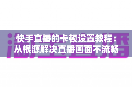 快手直播的卡顿设置教程：从根源解决直播画面不流畅的完整指南