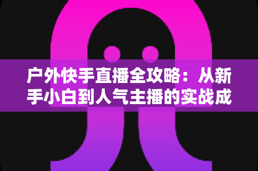 户外快手直播全攻略：从新手小白到人气主播的实战成长指南