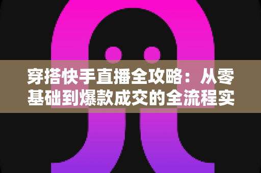 穿搭快手直播全攻略:从零基础到爆款成交的全流程实战指南 穿搭快手直播全攻略:从零基础到爆款成交的全流程实战指南